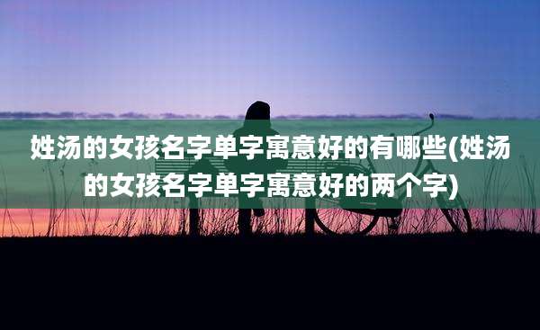 姓汤的女孩名字单字寓意好的有哪些(姓汤的女孩名字单字寓意好的两个字)