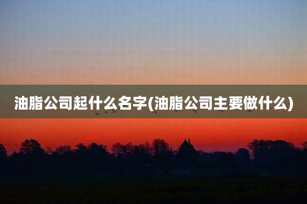 油脂公司起什么名字(油脂公司主要做什么)