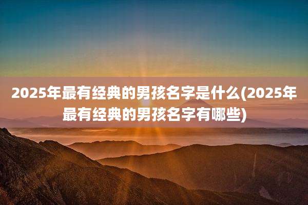 2025年最有经典的男孩名字是什么(2025年最有经典的男孩名字有哪些)