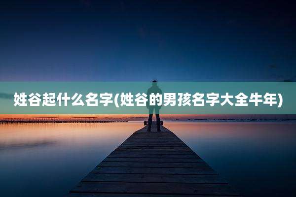 姓谷起什么名字(姓谷的男孩名字大全牛年)