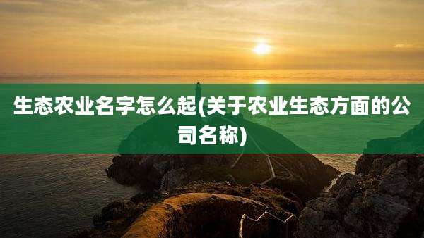 生态农业名字怎么起(关于农业生态方面的公司名称)