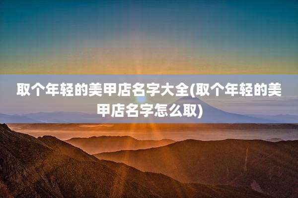 取个年轻的美甲店名字大全(取个年轻的美甲店名字怎么取)