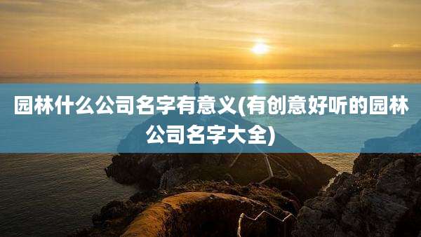 园林什么公司名字有意义(有创意好听的园林公司名字大全)