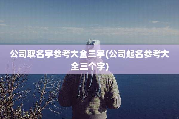 公司取名字参考大全三字(公司起名参考大全三个字)