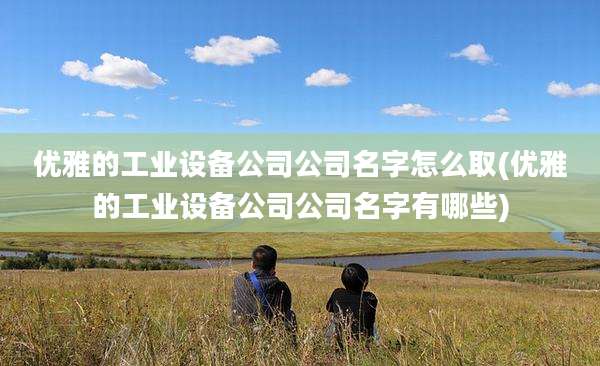 优雅的工业设备公司公司名字怎么取(优雅的工业设备公司公司名字有哪些)