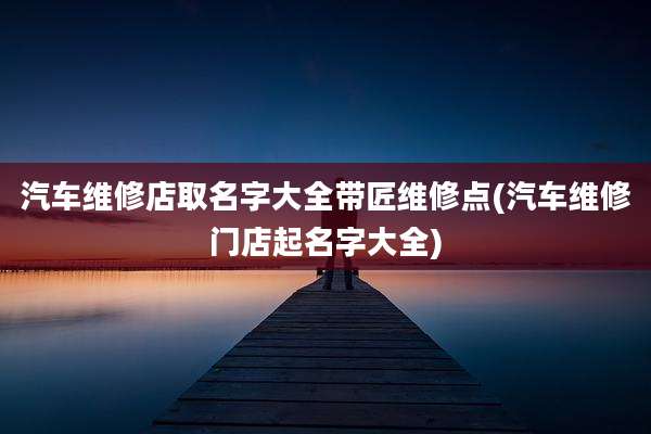 汽车维修店取名字大全带匠维修点(汽车维修门店起名字大全)