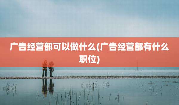 广告经营部可以做什么(广告经营部有什么职位)