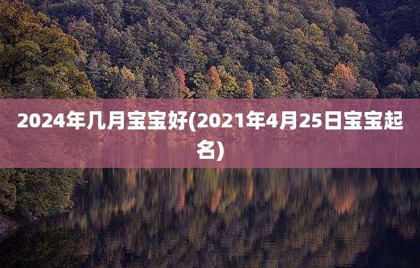 2024年几月宝宝好(2021年4月25日宝宝起名)