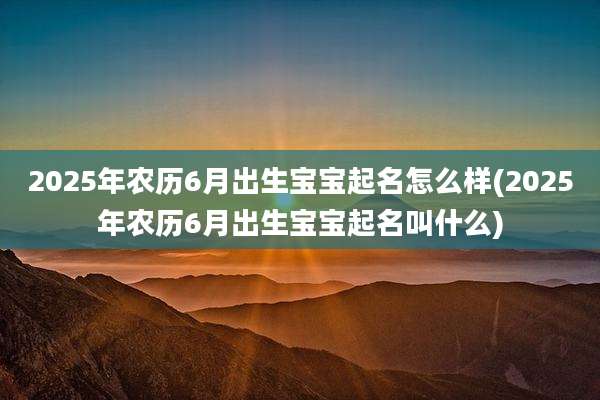 2025年农历6月出生宝宝起名怎么样(2025年农历6月出生宝宝起名叫什么)