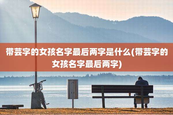 带芸字的女孩名字最后两字是什么(带芸字的女孩名字最后两字)