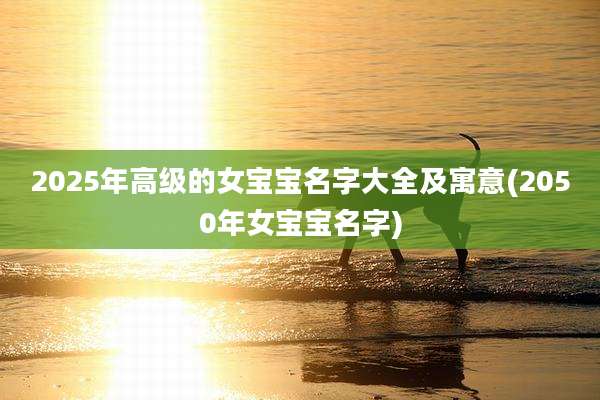 2025年高级的女宝宝名字大全及寓意(2050年女宝宝名字)