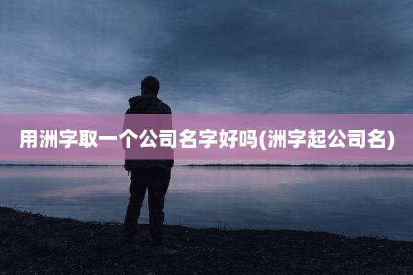 用洲字取一个公司名字好吗(洲字起公司名)