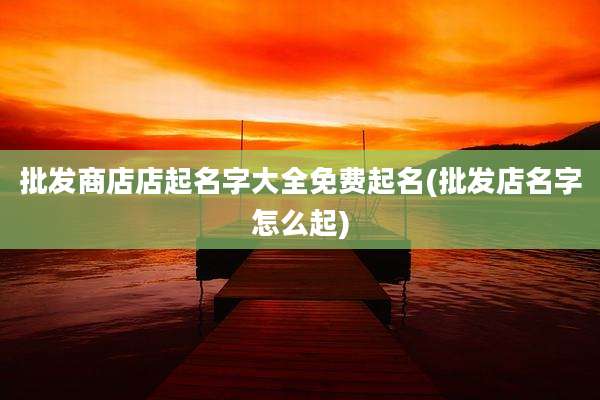 批发商店店起名字大全免费起名(批发店名字怎么起)