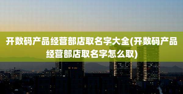 开数码产品经营部店取名字大全(开数码产品经营部店取名字怎么取)