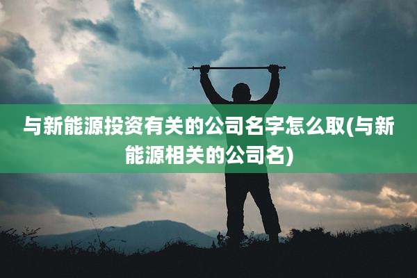 与新能源投资有关的公司名字怎么取(与新能源相关的公司名)