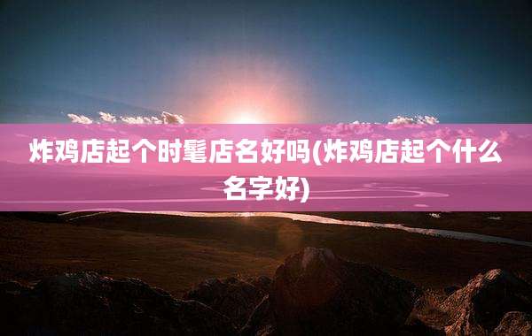 炸鸡店起个时髦店名好吗(炸鸡店起个什么名字好)