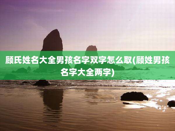 顾氏姓名大全男孩名字双字怎么取(顾姓男孩名字大全两字)