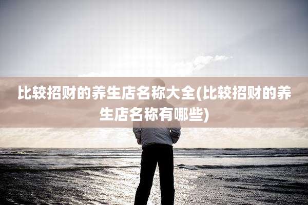 比较招财的养生店名称大全(比较招财的养生店名称有哪些)