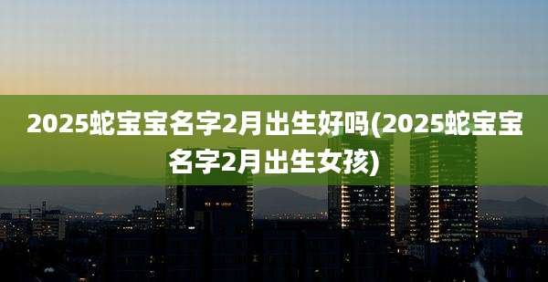 2025蛇宝宝名字2月出生好吗(2025蛇宝宝名字2月出生女孩)