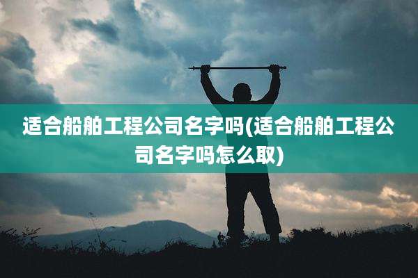 适合船舶工程公司名字吗(适合船舶工程公司名字吗怎么取)