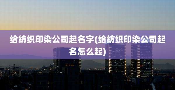 给纺织印染公司起名字(给纺织印染公司起名怎么起)