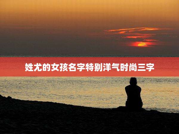 姓尤的女孩名字特别洋气时尚三字