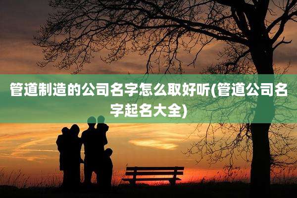 管道制造的公司名字怎么取好听(管道公司名字起名大全)