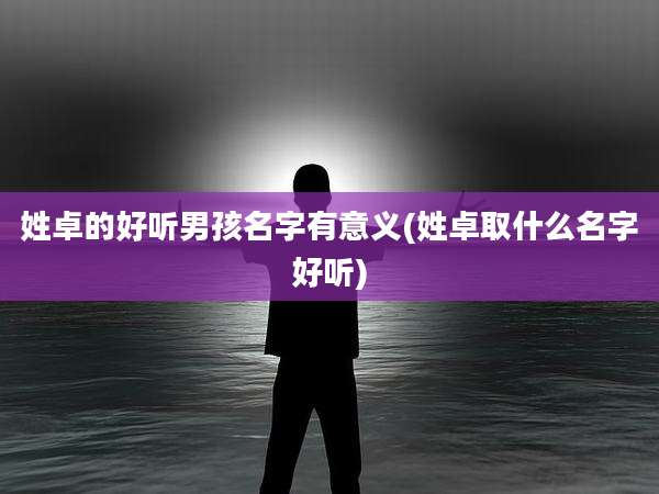 姓卓的好听男孩名字有意义(姓卓取什么名字好听)
