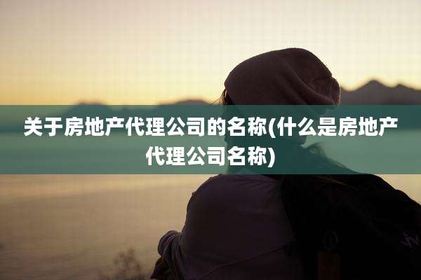 关于房地产代理公司的名称(什么是房地产代理公司名称)