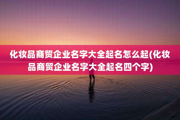 化妆品商贸企业名字大全起名怎么起(化妆品商贸企业名字大全起名四个字)
