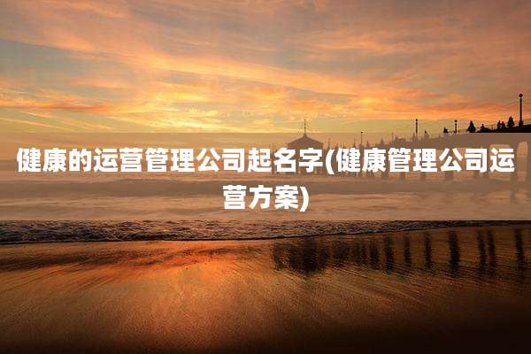 健康的运营管理公司起名字(健康管理公司运营方案)