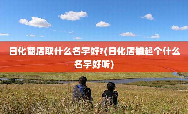 日化商店取什么名字好?(日化店铺起个什么名字好听)