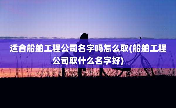 适合船舶工程公司名字吗怎么取(船舶工程公司取什么名字好)