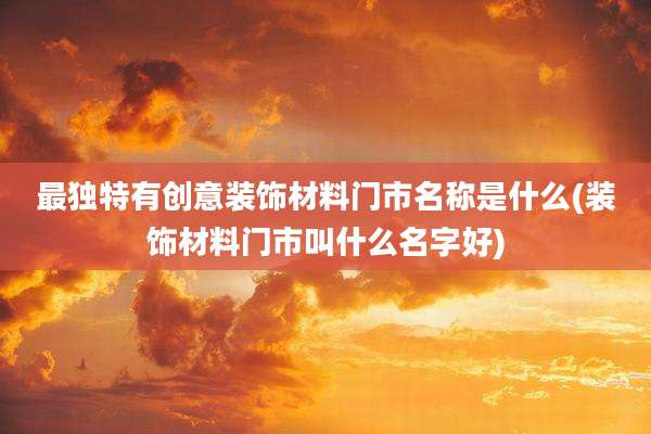 最独特有创意装饰材料门市名称是什么(装饰材料门市叫什么名字好)