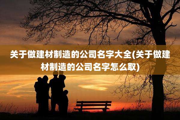 关于做建材制造的公司名字大全(关于做建材制造的公司名字怎么取)