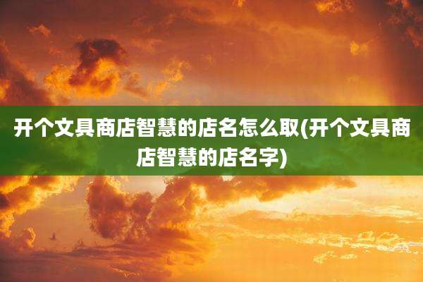 开个文具商店智慧的店名怎么取(开个文具商店智慧的店名字)