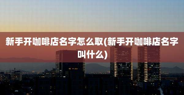 新手开咖啡店名字怎么取(新手开咖啡店名字叫什么)