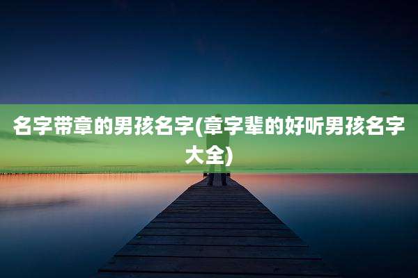 名字带章的男孩名字(章字辈的好听男孩名字大全)