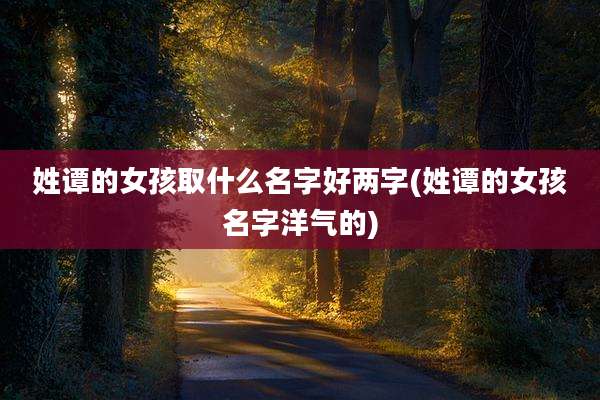 姓谭的女孩取什么名字好两字(姓谭的女孩名字洋气的)