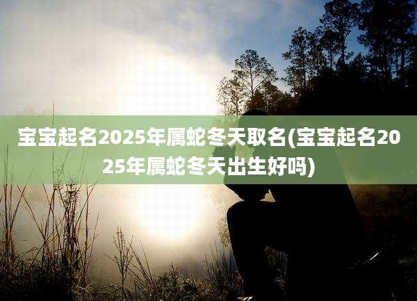 宝宝起名2025年属蛇冬天取名(宝宝起名2025年属蛇冬天出生好吗)