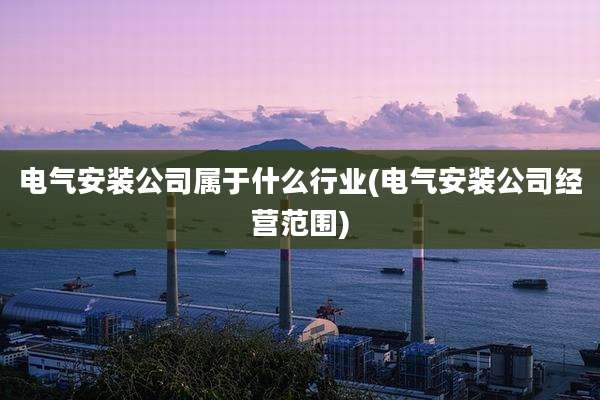 电气安装公司属于什么行业(电气安装公司经营范围)