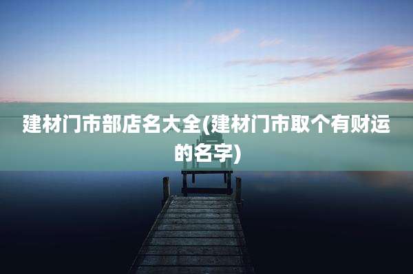 建材门市部店名大全(建材门市取个有财运的名字)