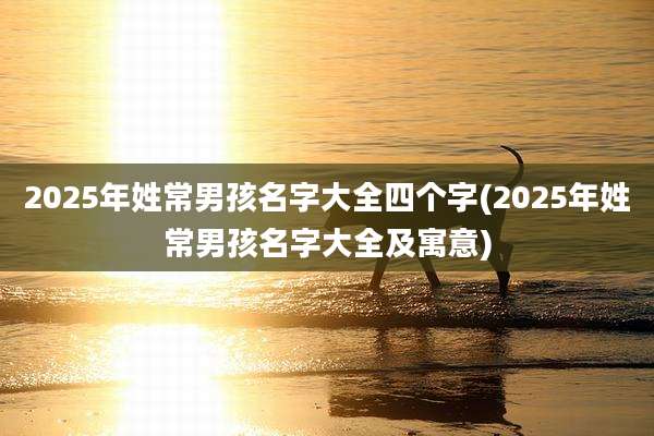 2025年姓常男孩名字大全四个字(2025年姓常男孩名字大全及寓意)