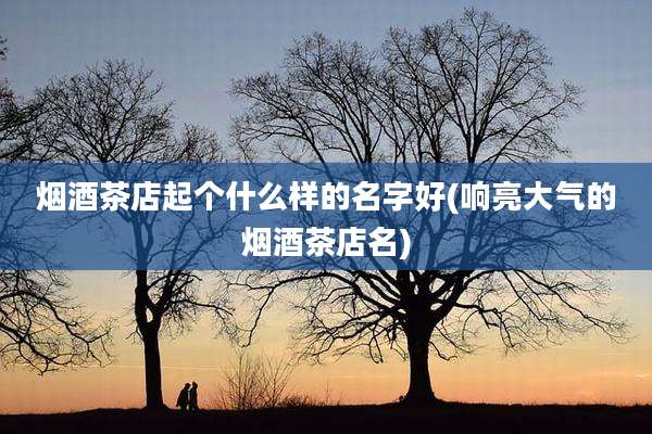 烟酒茶店起个什么样的名字好(响亮大气的烟酒茶店名)