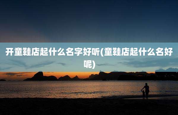 开童鞋店起什么名字好听(童鞋店起什么名好呢)
