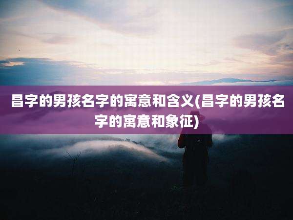 昌字的男孩名字的寓意和含义(昌字的男孩名字的寓意和象征)
