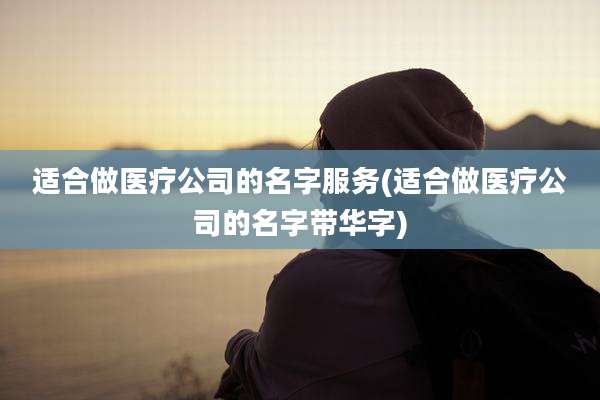 适合做医疗公司的名字服务(适合做医疗公司的名字带华字)