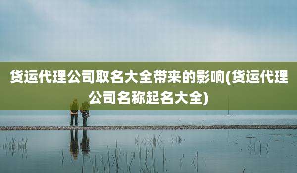 货运代理公司取名大全带来的影响(货运代理公司名称起名大全)