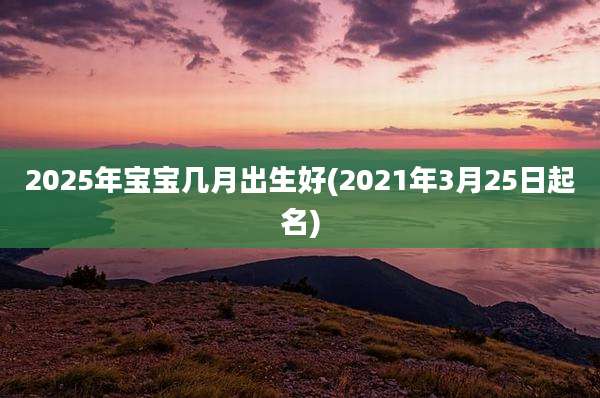 2025年宝宝几月出生好(2021年3月25日起名)