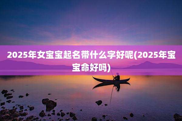 2025年女宝宝起名带什么字好呢(2025年宝宝命好吗)